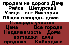 продам не дорого Дачу › Район ­ Шатурский  › Улица ­ снт Виктория › Общая площадь дома ­ 45 › Площадь участка ­ 7 › Цена ­ 500 - Все города Недвижимость » Дома, коттеджи, дачи продажа   . Кабардино-Балкарская респ.